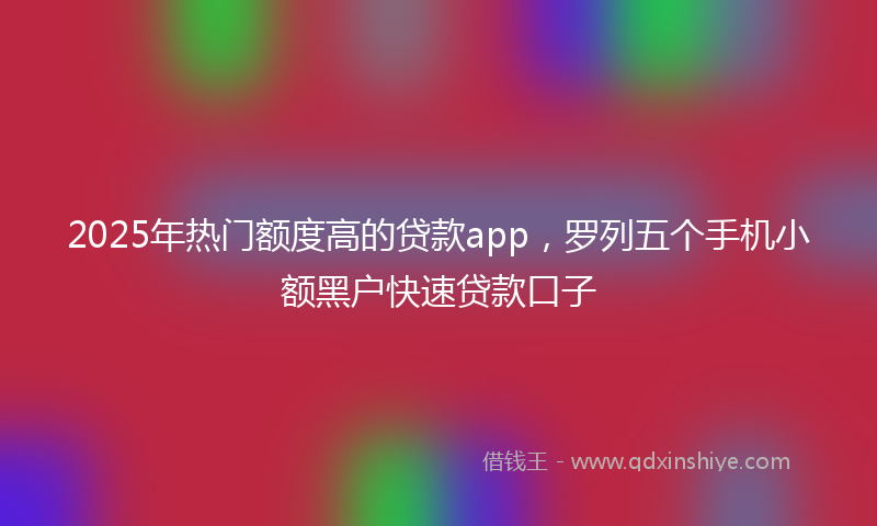 2025年热门额度高的贷款app，罗列五个手机小额黑户快速贷款口子