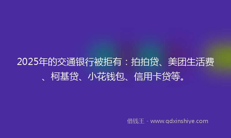 2025年的交通银行被拒有：拍拍贷、美团生活费、柯基贷、小花钱包、信用卡贷等。