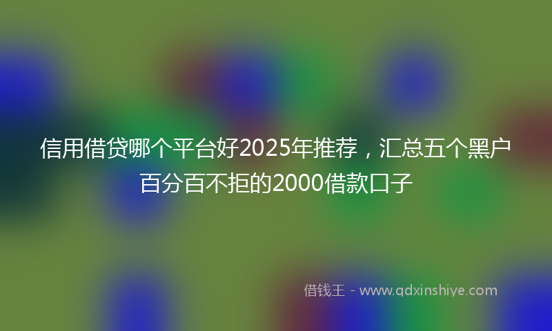 信用借贷哪个平台好2025年推荐，汇总五个黑户百分百不拒的2000借款口子