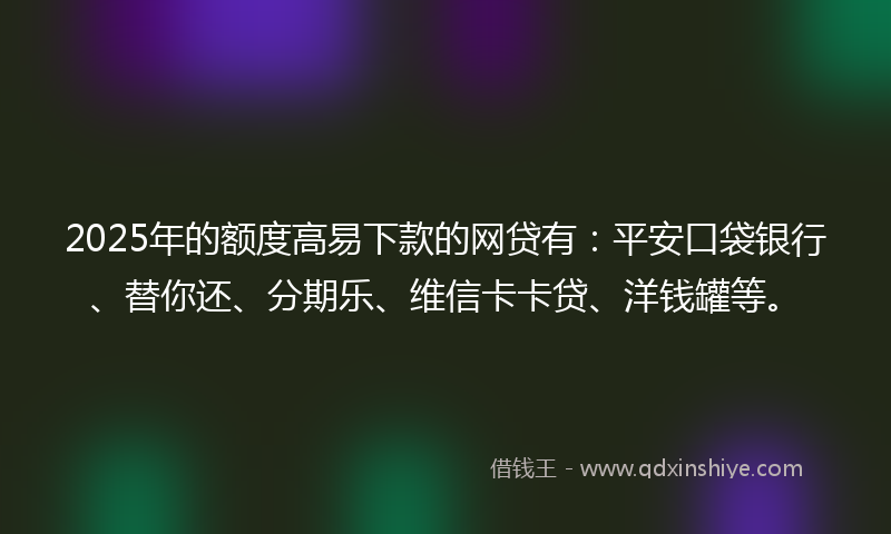 2025年的额度高易下款的网贷有：平安口袋银行、替你还、分期乐、维信卡卡贷、洋钱罐等。