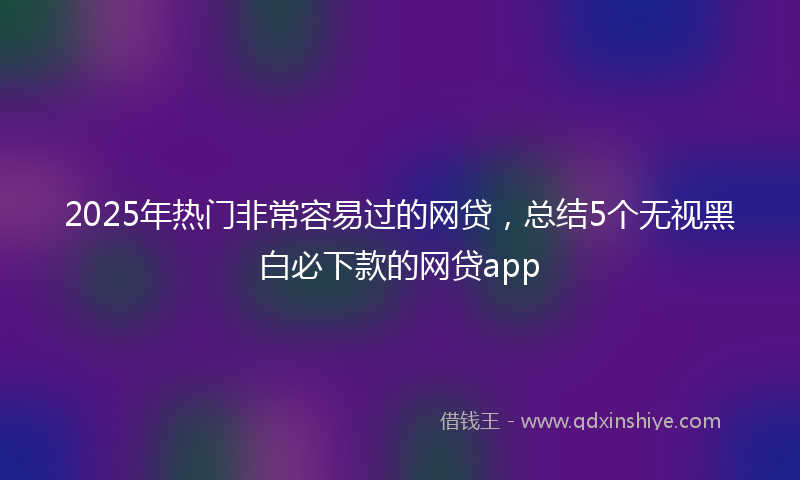 2025年热门非常容易过的网贷，总结5个无视黑白必下款的网贷app