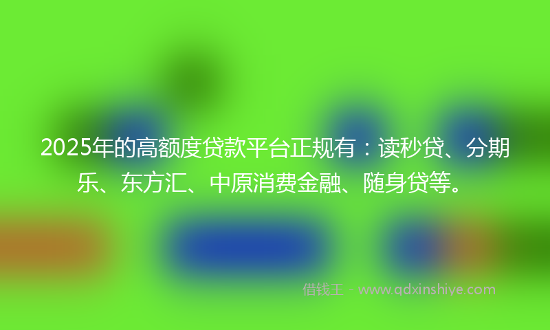 2025年的高额度贷款平台正规有：读秒贷、分期乐、东方汇、中原消费金融、随身贷等。