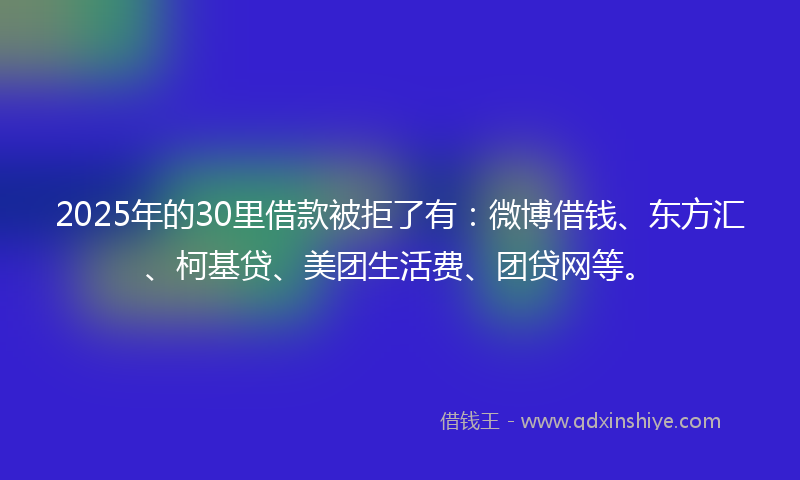 2025年的30里借款被拒了有：微博借钱、东方汇、柯基贷、美团生活费、团贷网等。