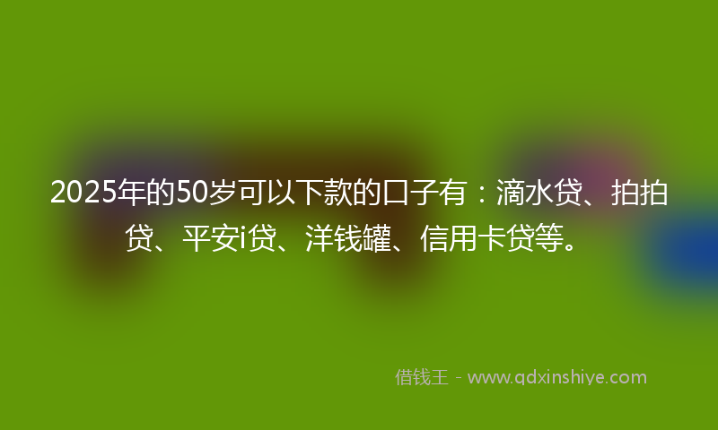 2025年的50岁可以下款的口子有：滴水贷、拍拍贷、平安i贷、洋钱罐、信用卡贷等。