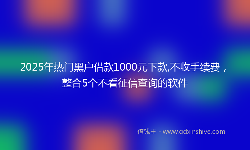 2025年热门黑户借款1000元下款,不收手续费，整合5个不看征信查询的软件