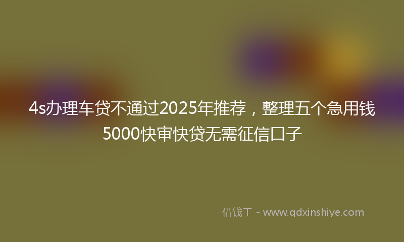 4s办理车贷不通过2025年推荐，整理五个急用钱5000快审快贷无需征信口子