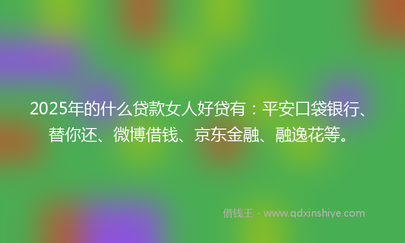 2025年的什么贷款女人好贷有：平安口袋银行、替你还、微博借钱、京东金融、融逸花等。