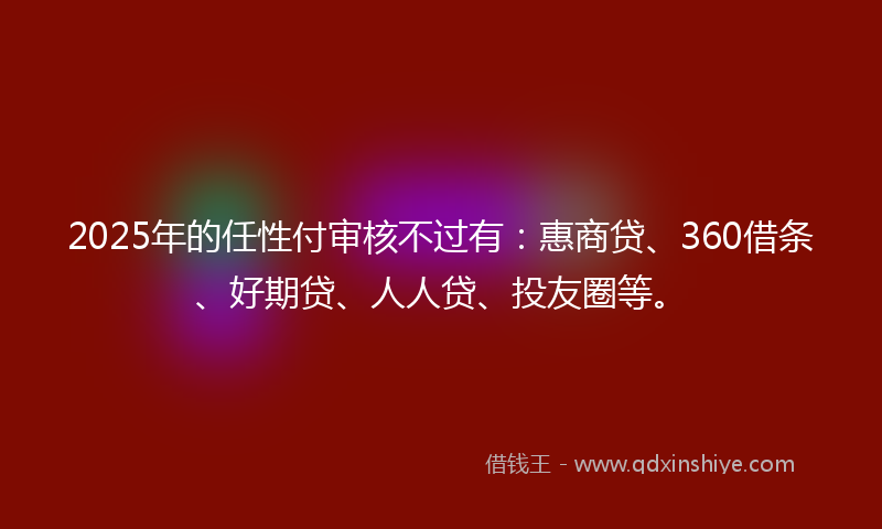 2025年的任性付审核不过有：惠商贷、360借条、好期贷、人人贷、投友圈等。
