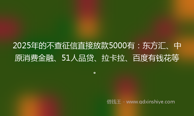 2025年的不查征信直接放款5000有：东方汇、中原消费金融、51人品贷、拉卡拉、百度有钱花等。