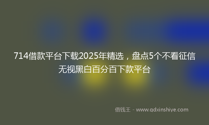 714借款平台下载2025年精选，盘点5个不看征信无视黑白百分百下款平台