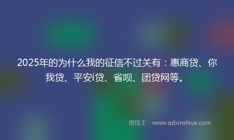 2025年的为什么我的征信不过关有：惠商贷、你我贷、平安i贷、省呗、团贷网等。
