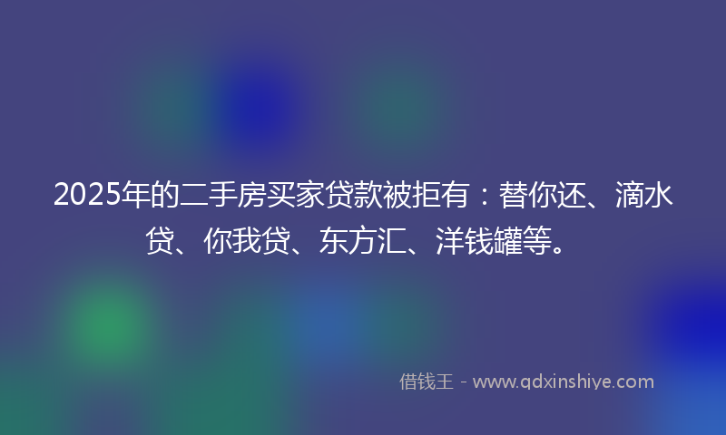 2025年的二手房买家贷款被拒有：替你还、滴水贷、你我贷、东方汇、洋钱罐等。