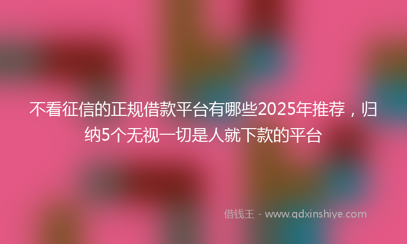 不看征信的正规借款平台有哪些2025年推荐，归纳5个无视一切是人就下款的平台