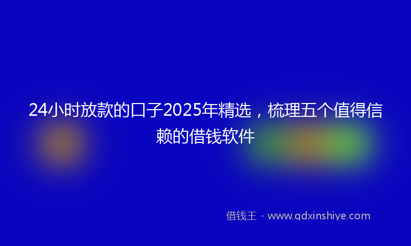 24小时放款的口子2025年精选，梳理五个值得信赖的借钱软件