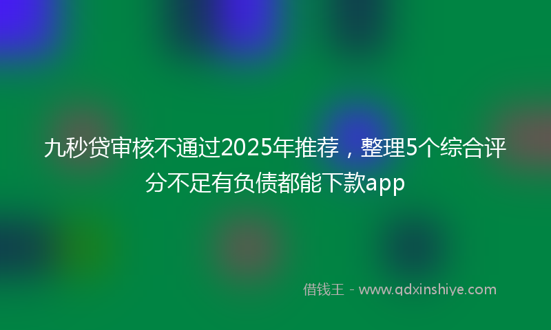 九秒贷审核不通过2025年推荐，整理5个综合评分不足有负债都能下款app