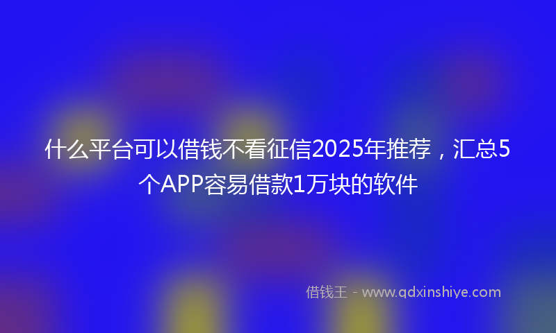 什么平台可以借钱不看征信2025年推荐，汇总5个APP容易借款1万块的软件
