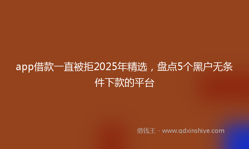 app借款一直被拒2025年精选，盘点5个黑户无条件下款的平台