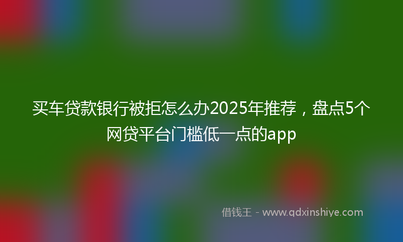买车贷款银行被拒怎么办2025年推荐，盘点5个网贷平台门槛低一点的app