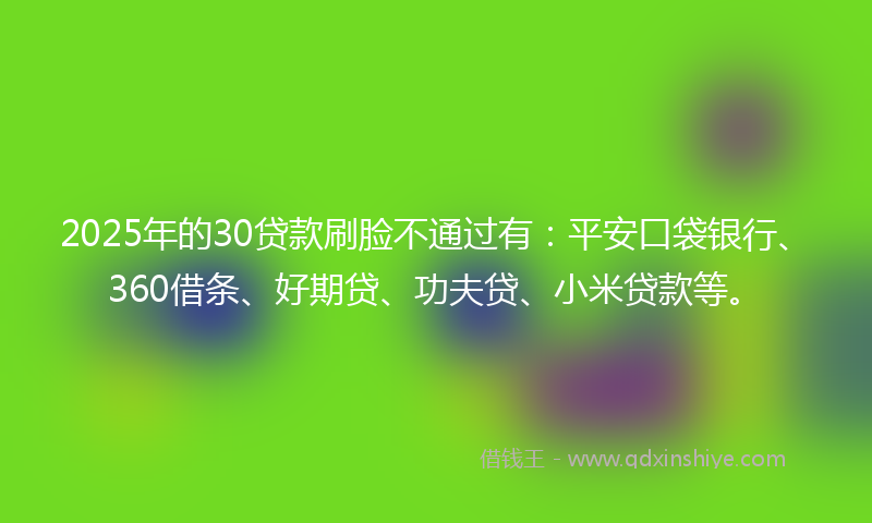 2025年的30贷款刷脸不通过有：平安口袋银行、360借条、好期贷、功夫贷、小米贷款等。
