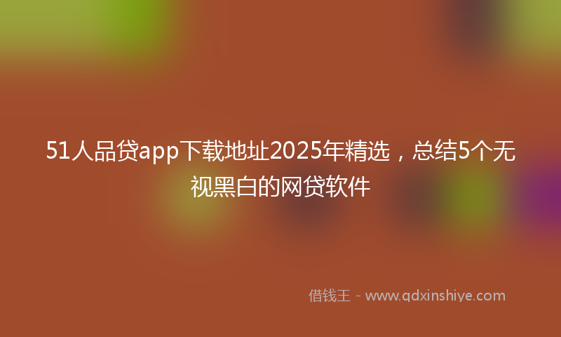 51人品贷app下载地址2025年精选，总结5个无视黑白的网贷软件