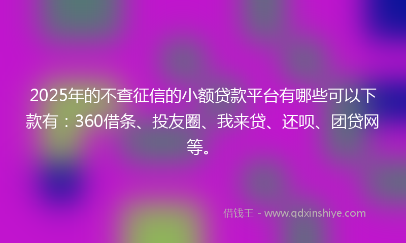 2025年的不查征信的小额贷款平台有哪些可以下款有：360借条、投友圈、我来贷、还呗、团贷网等。