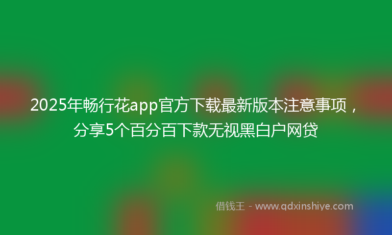 2025年畅行花app官方下载最新版本注意事项，分享5个百分百下款无视黑白户网贷