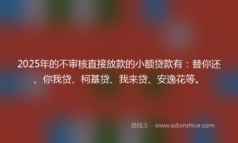 2025年的不审核直接放款的小额贷款有：替你还、你我贷、柯基贷、我来贷、安逸花等。