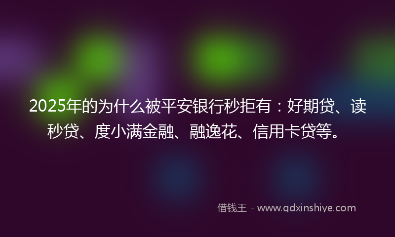 2025年的为什么被平安银行秒拒有：好期贷、读秒贷、度小满金融、融逸花、信用卡贷等。
