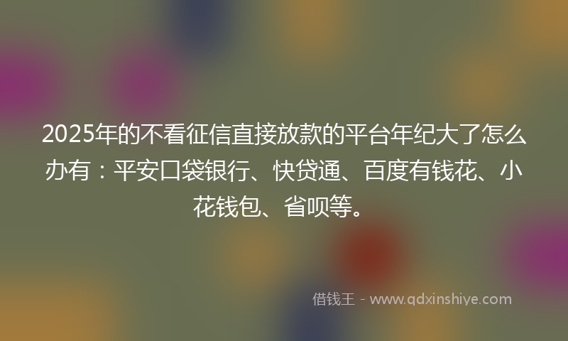 2025年的不看征信直接放款的平台年纪大了怎么办有：平安口袋银行、快贷通、百度有钱花、小花钱包、省呗等。
