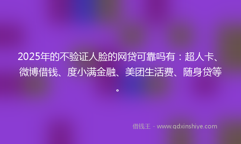2025年的不验证人脸的网贷可靠吗有：超人卡、微博借钱、度小满金融、美团生活费、随身贷等。