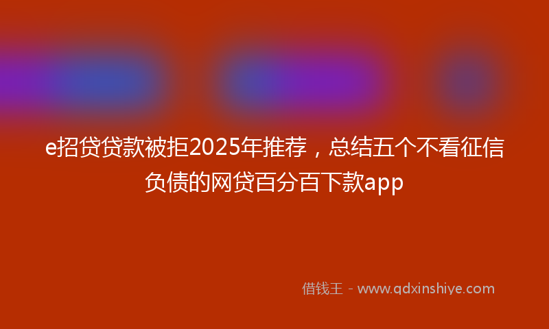 e招贷贷款被拒2025年推荐，总结五个不看征信负债的网贷百分百下款app