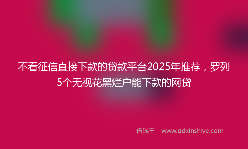 不看征信直接下款的贷款平台2025年推荐，罗列5个无视花黑烂户能下款的网贷