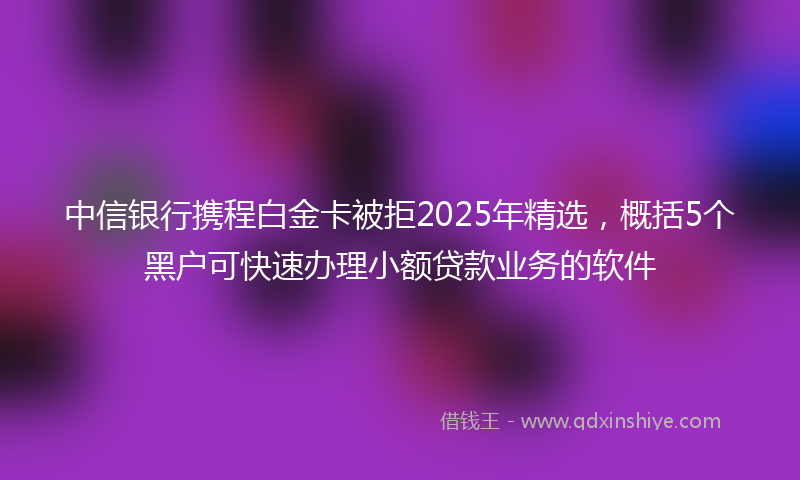 中信银行携程白金卡被拒2025年精选，概括5个黑户可快速办理小额贷款业务的软件
