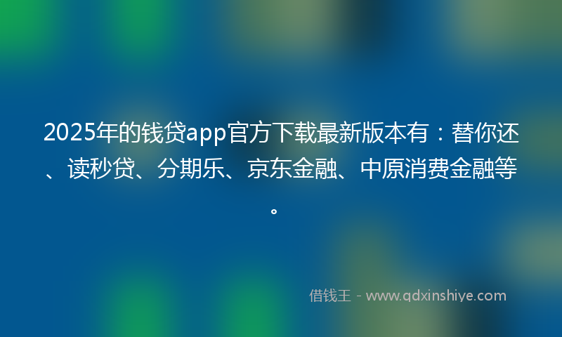 2025年的钱贷app官方下载最新版本有：替你还、读秒贷、分期乐、京东金融、中原消费金融等。