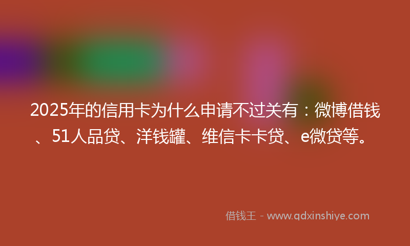 2025年的信用卡为什么申请不过关有：微博借钱、51人品贷、洋钱罐、维信卡卡贷、e微贷等。