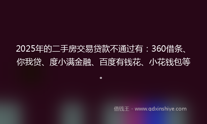 2025年的二手房交易贷款不通过有：360借条、你我贷、度小满金融、百度有钱花、小花钱包等。