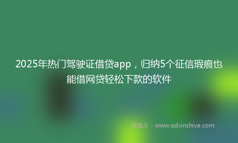 2025年热门驾驶证借贷app，归纳5个征信瑕疵也能借网贷轻松下款的软件
