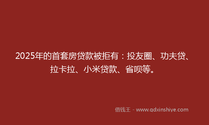 2025年的首套房贷款被拒有：投友圈、功夫贷、拉卡拉、小米贷款、省呗等。