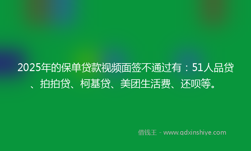 2025年的保单贷款视频面签不通过有：51人品贷、拍拍贷、柯基贷、美团生活费、还呗等。