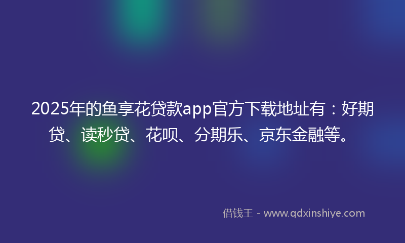 2025年的鱼享花贷款app官方下载地址有：好期贷、读秒贷、花呗、分期乐、京东金融等。