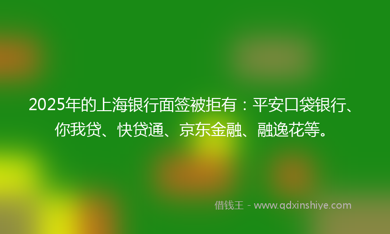2025年的上海银行面签被拒有：平安口袋银行、你我贷、快贷通、京东金融、融逸花等。