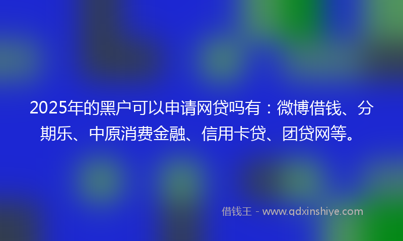 2025年的黑户可以申请网贷吗有：微博借钱、分期乐、中原消费金融、信用卡贷、团贷网等。