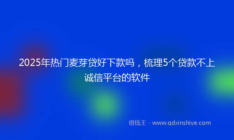 2025年热门麦芽贷好下款吗，梳理5个贷款不上诚信平台的软件