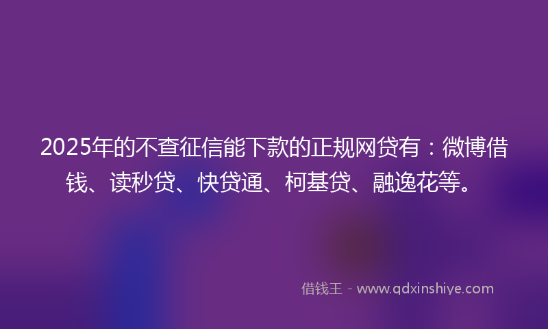 2025年的不查征信能下款的正规网贷有：微博借钱、读秒贷、快贷通、柯基贷、融逸花等。