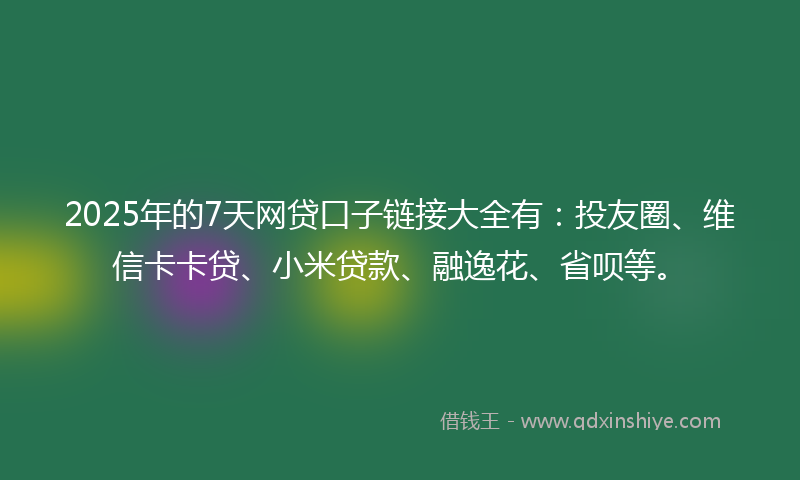 2025年的7天网贷口子链接大全有：投友圈、维信卡卡贷、小米贷款、融逸花、省呗等。