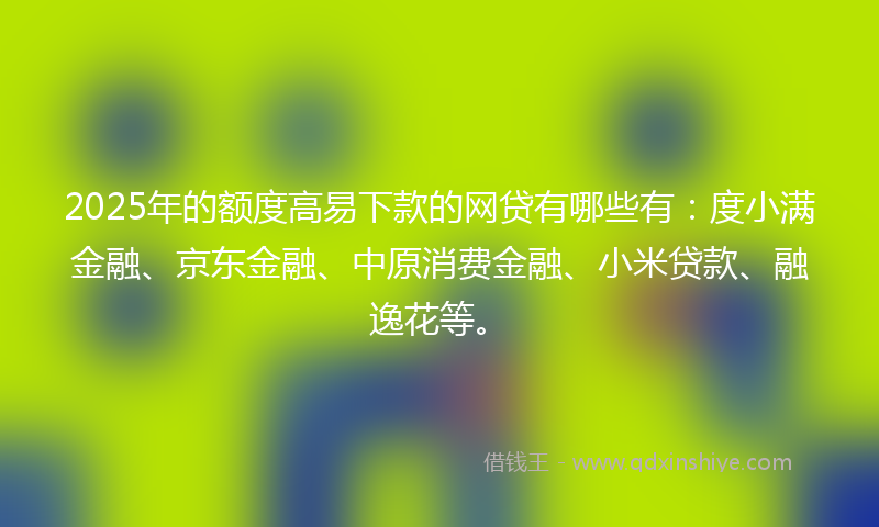 2025年的额度高易下款的网贷有哪些有：度小满金融、京东金融、中原消费金融、小米贷款、融逸花等。