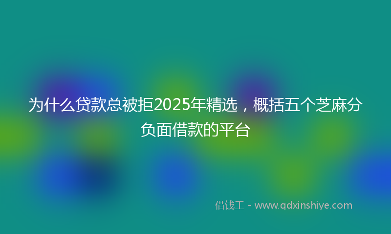 为什么贷款总被拒2025年精选，概括五个芝麻分负面借款的平台