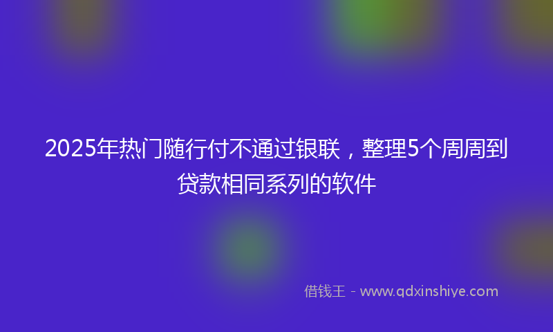 2025年热门随行付不通过银联，整理5个周周到贷款相同系列的软件