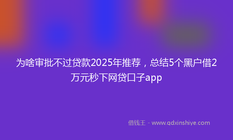 为啥审批不过贷款2025年推荐，总结5个黑户借2万元秒下网贷口子app