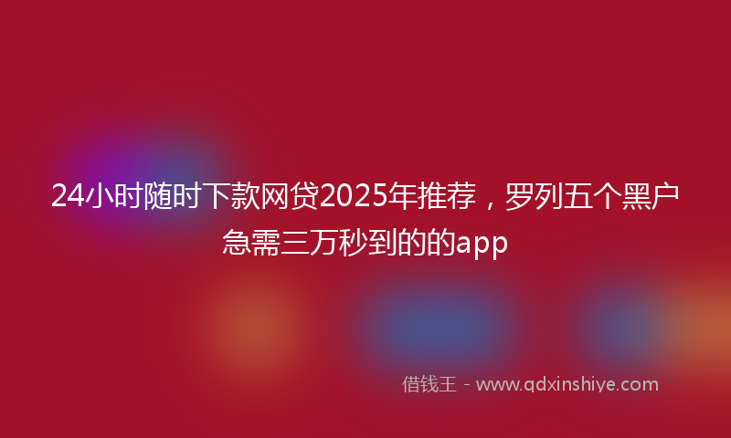 24小时随时下款网贷2025年推荐，罗列五个黑户急需三万秒到的的app